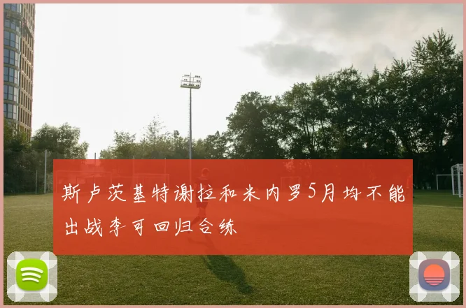 斯卢茨基特谢拉和米内罗5月均不能出战李可回归合练