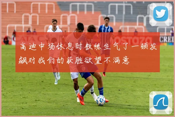 高迪中场休息时教练生气了一顿发飙对我们的获胜欲望不满意